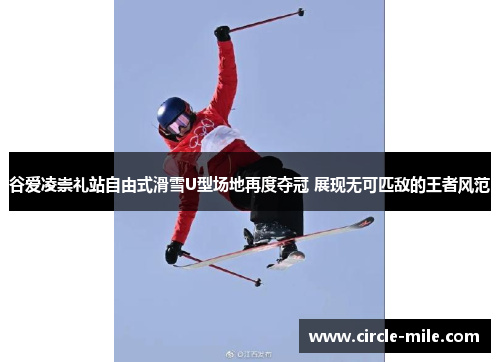 谷爱凌崇礼站自由式滑雪U型场地再度夺冠 展现无可匹敌的王者风范