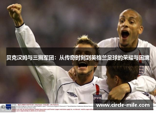 贝克汉姆与三狮军团:从传奇时刻到英格兰足球的荣耀与困境 贝克汉姆与三狮军团:从传奇时刻到英格兰足球的荣耀与困境