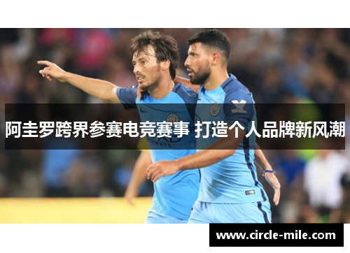 阿圭罗跨界参赛电竞赛事 打造个人品牌新风潮 阿圭罗跨界参赛电竞赛事 打造个人品牌新风潮