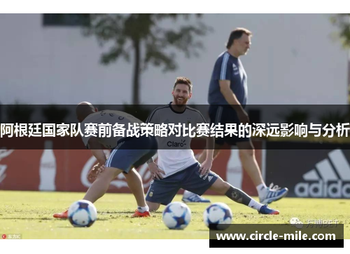 阿根廷国家队赛前备战策略对比赛结果的深远影响与分析 阿根廷国家队赛前备战策略对比赛结果的深远影响与分析
