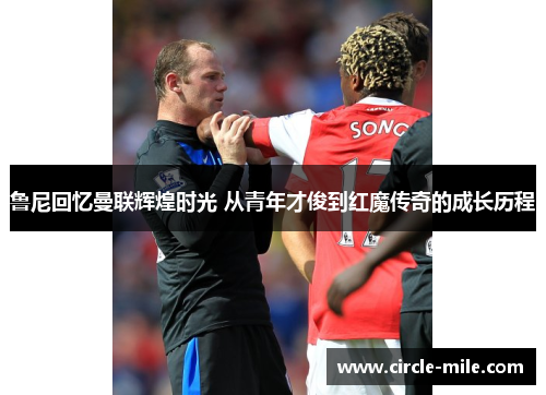 鲁尼回忆曼联辉煌时光 从青年才俊到红魔传奇的成长历程