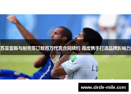 苏亚雷斯与耐克签订数百万代言合同续约 再度携手打造品牌影响力