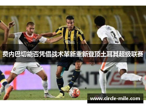 费内巴切能否凭借战术革新重新登顶土耳其超级联赛 费内巴切能否凭借战术革新重新登顶土耳其超级联赛