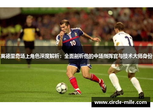 莫德里奇场上角色深度解析：全面剖析他的中场指挥官与技术大师身份