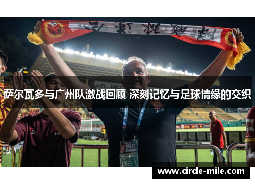 萨尔瓦多与广州队激战回顾 深刻记忆与足球情缘的交织