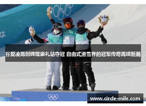 谷爱凌再创辉煌崇礼站夺冠 自由式滑雪界的冠军传奇再续新篇