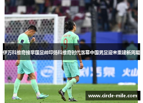 伊万科维奇接掌国足帅印扬科维奇时代落幕中国男足迎来重建新周期