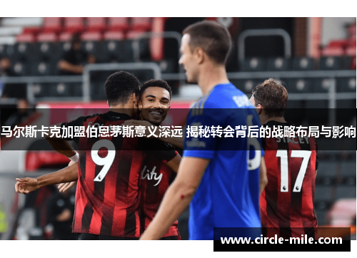 马尔斯卡克加盟伯恩茅斯意义深远 揭秘转会背后的战略布局与影响 马尔斯卡克加盟伯恩茅斯意义深远 揭秘转会背后的战略布局与影响